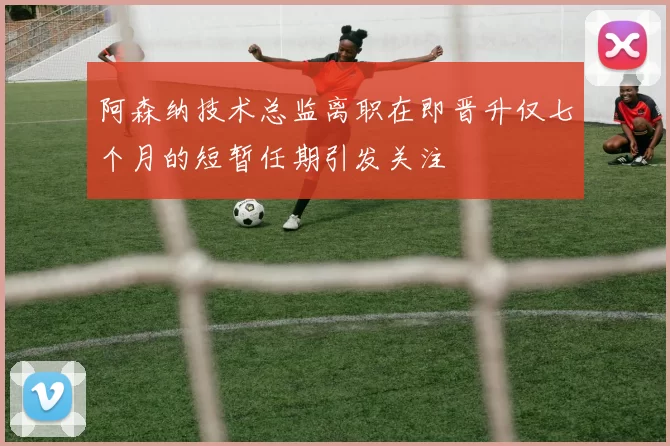 阿森纳技术总监离职在即晋升仅七个月的短暂任期引发关注