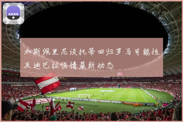 加斯佩里尼谈托蒂回归罗马可能性及迪巴拉伤情最新动态