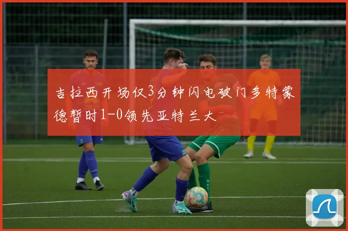 吉拉西开场仅3分钟闪电破门多特蒙德暂时1-0领先亚特兰大