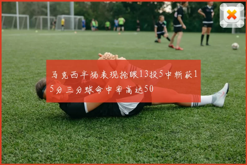 马克西半场表现抢眼13投5中斩获15分三分球命中率高达50