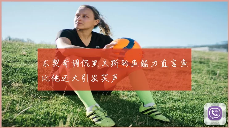 东契奇调侃里夫斯钓鱼能力直言鱼比他还大引发笑声