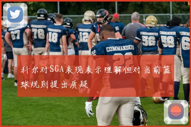 科尔对SGA表现表示理解但对当前篮球规则提出质疑