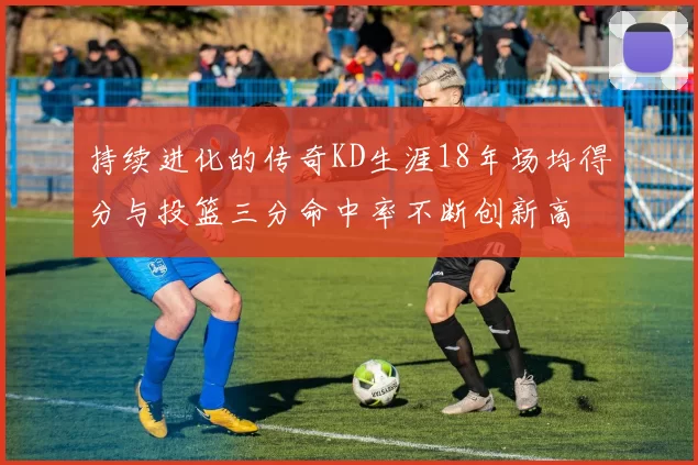持续进化的传奇KD生涯18年场均得分与投篮三分命中率不断创新高