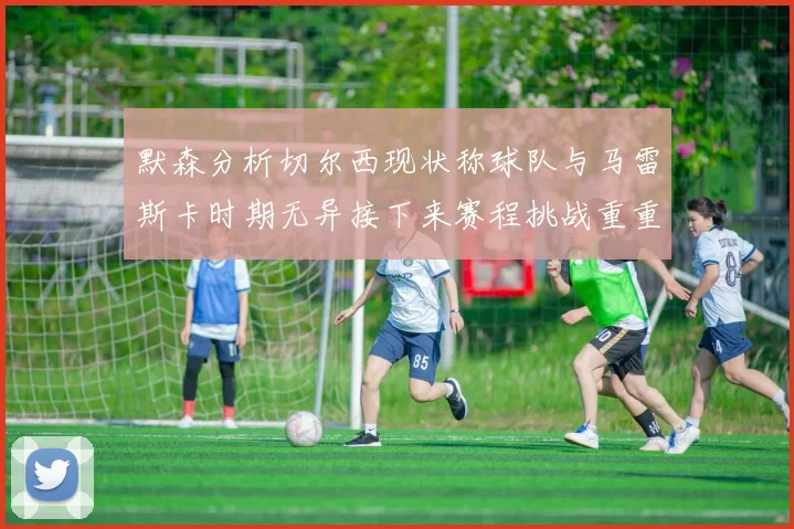 默森分析切尔西现状称球队与马雷斯卡时期无异接下来赛程挑战重重