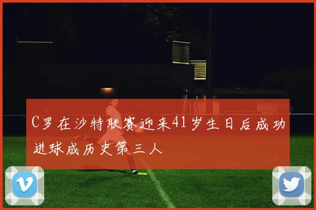 C罗在沙特联赛迎来41岁生日后成功进球成历史第三人