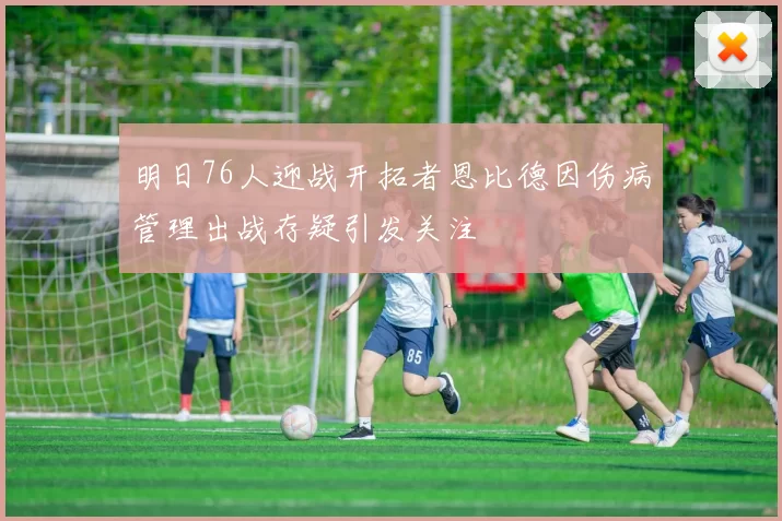 明日76人迎战开拓者恩比德因伤病管理出战存疑引发关注