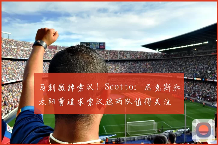 马刺裁掉索汉！Scotto：尼克斯和太阳曾追求索汉这两队值得关注