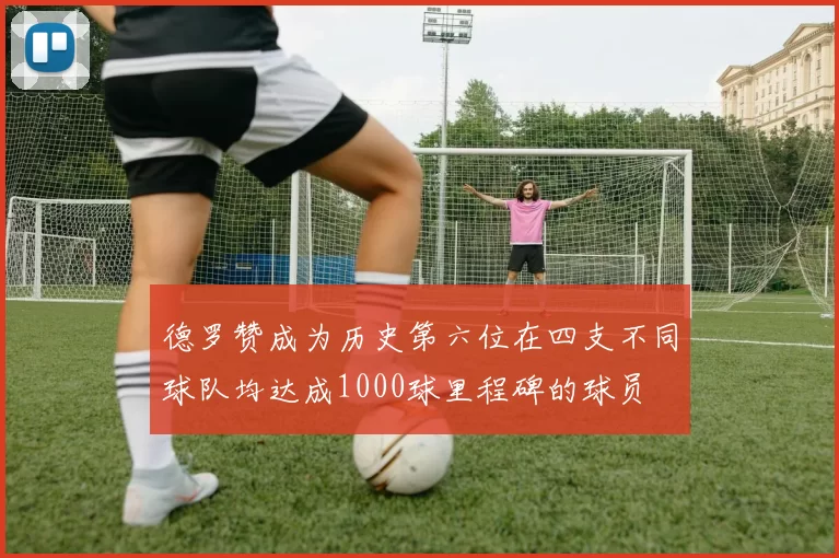 德罗赞成为历史第六位在四支不同球队均达成1000球里程碑的球员