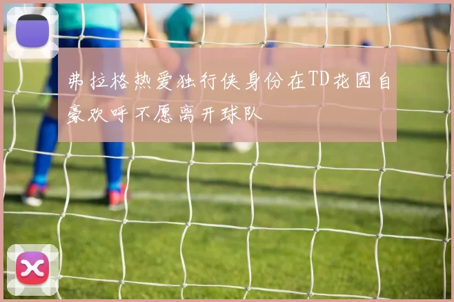 弗拉格热爱独行侠身份在TD花园自豪欢呼不愿离开球队
