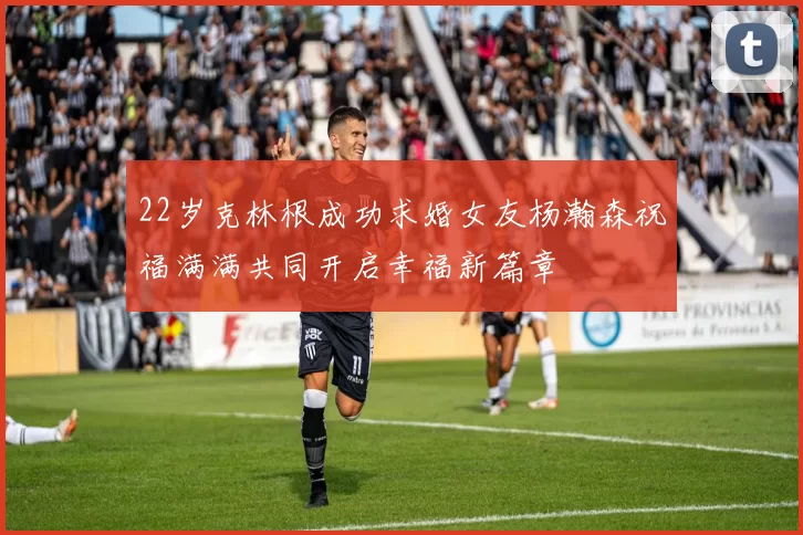 22岁克林根成功求婚女友杨瀚森祝福满满共同开启幸福新篇章