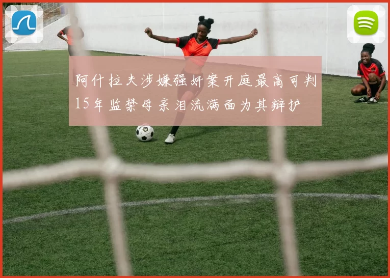 阿什拉夫涉嫌强奸案开庭最高可判15年监禁母亲泪流满面为其辩护