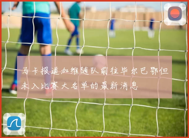 马卡报道加维随队前往毕尔巴鄂但未入比赛大名单的最新消息