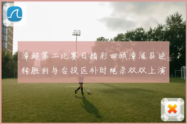 漳超第二比赛日精彩回顾漳浦县逆转胜利与台投区补时绝杀双双上演
