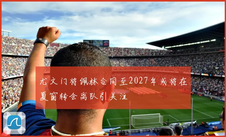 尤文门将佩林合同至2027年或将在夏窗转会离队引关注