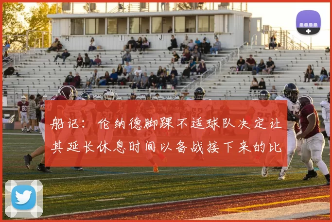 船记：伦纳德脚踝不适球队决定让其延长休息时间以备战接下来的比赛