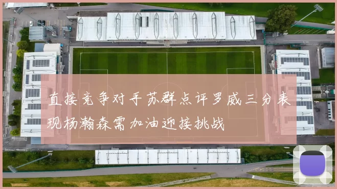 直接竞争对手苏群点评罗威三分表现杨瀚森需加油迎接挑战