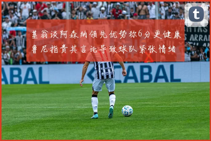 基翁谈阿森纳领先优势称6分更健康鲁尼指责其言论导致球队紧张情绪