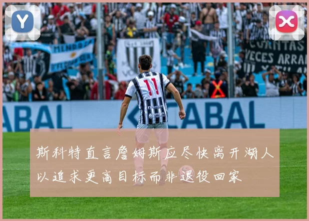 斯科特直言詹姆斯应尽快离开湖人以追求更高目标而非退役回家
