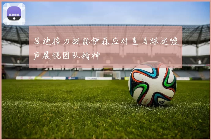 吕迪格力挺赫伊森应对皇马球迷嘘声展现团队精神