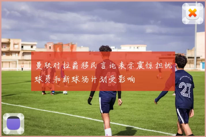 曼联对拉爵移民言论表示震惊担忧球员和新球场计划受影响