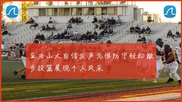 亚历山大自信发声无惧防守轻松撤步投篮展现个人风采