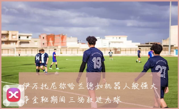 伊万托尼称哈兰德如机器人般强大争金靴期间三场狂进九球