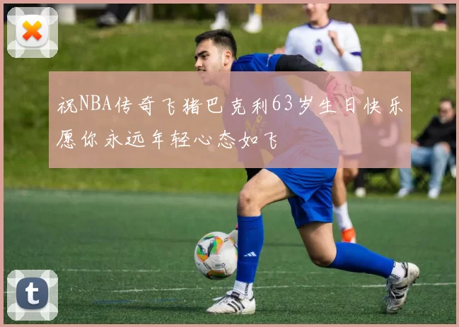 祝NBA传奇飞猪巴克利63岁生日快乐愿你永远年轻心态如飞
