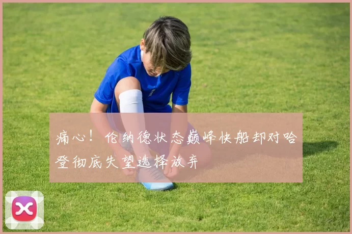 痛心！伦纳德状态巅峰快船却对哈登彻底失望选择放弃