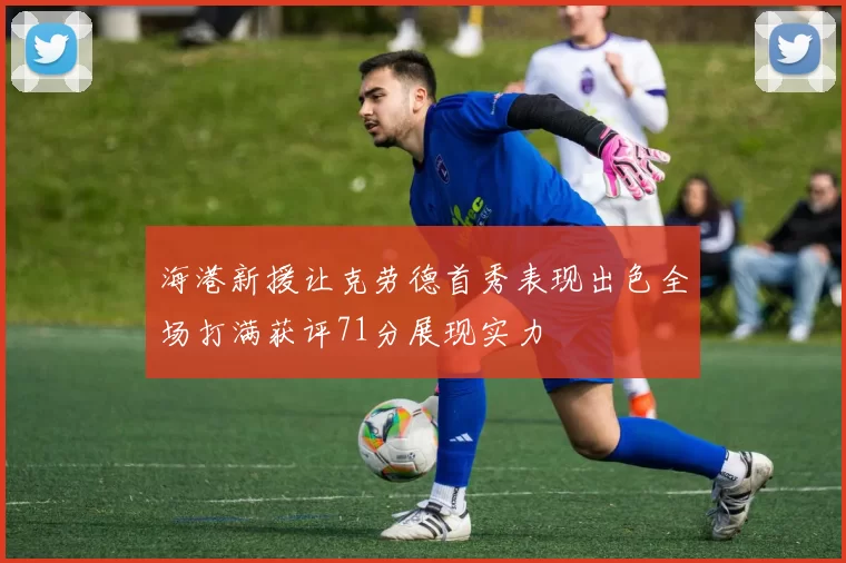 海港新援让克劳德首秀表现出色全场打满获评71分展现实力